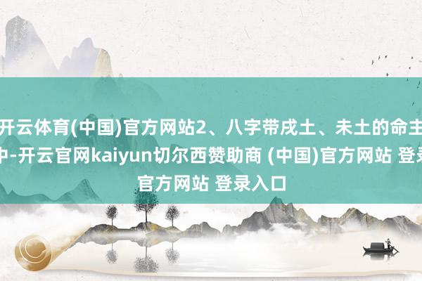 开云体育(中国)官方网站2、八字带戌土、未土的命主五行中-开云官网kaiyun切尔西赞助商 (中国)官方网站 登录入口