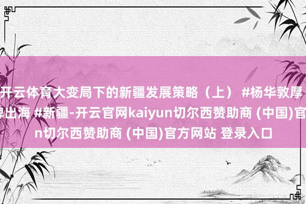 开云体育大变局下的新疆发展策略（上） #杨华敦厚 #市集分析 #品牌出海 #新疆-开云官网kaiyun切尔西赞助商 (中国)官方网站 登录入口
