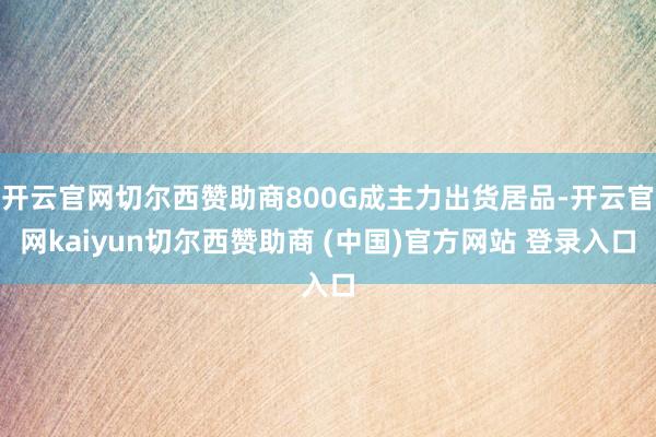 开云官网切尔西赞助商800G成主力出货居品-开云官网kaiyun切尔西赞助商 (中国)官方网站 登录入口