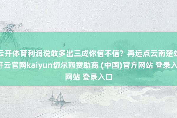 云开体育利润说敢多出三成你信不信？再远点云南楚雄-开云官网kaiyun切尔西赞助商 (中国)官方网站 登录入口