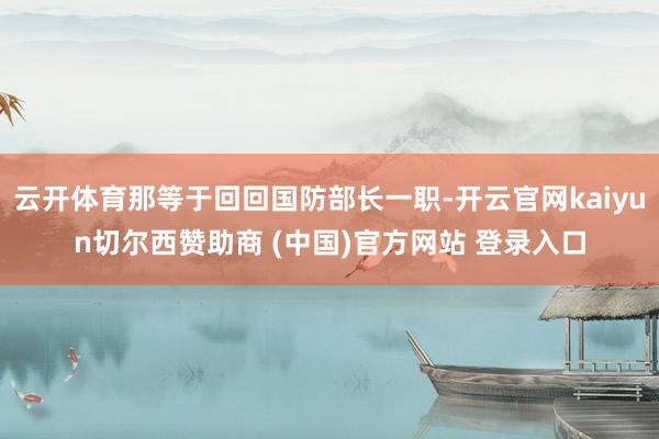 云开体育那等于回回国防部长一职-开云官网kaiyun切尔西赞助商 (中国)官方网站 登录入口