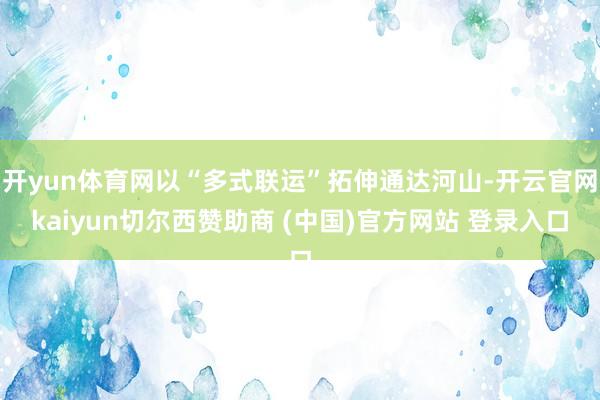 开yun体育网以“多式联运”拓伸通达河山-开云官网kaiyun切尔西赞助商 (中国)官方网站 登录入口