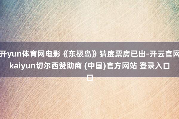 开yun体育网电影《东极岛》猜度票房已出-开云官网kaiyun切尔西赞助商 (中国)官方网站 登录入口