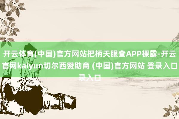 开云体育(中国)官方网站把柄天眼查APP裸露-开云官网kaiyun切尔西赞助商 (中国)官方网站 登录入口