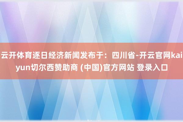 云开体育逐日经济新闻发布于：四川省-开云官网kaiyun切尔西赞助商 (中国)官方网站 登录入口