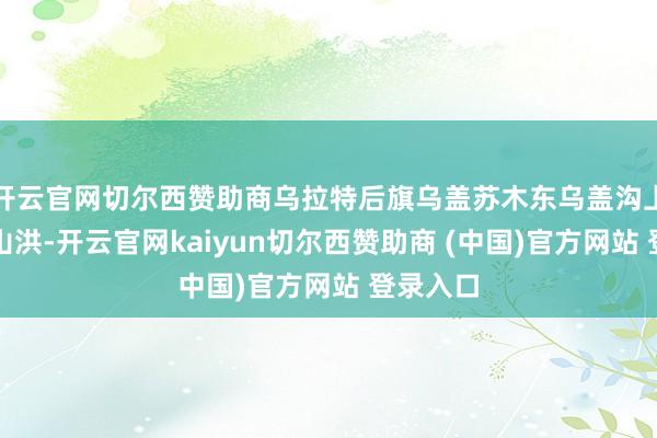 开云官网切尔西赞助商乌拉特后旗乌盖苏木东乌盖沟上游突发山洪-开云官网kaiyun切尔西赞助商 (中国)官方网站 登录入口