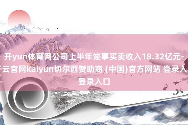 开yun体育网公司上半年竣事买卖收入18.32亿元-开云官网kaiyun切尔西赞助商 (中国)官方网站 登录入口