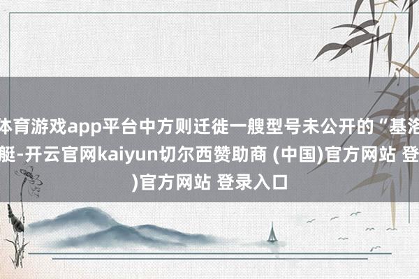 体育游戏app平台中方则迁徙一艘型号未公开的“基洛级”潜艇-开云官网kaiyun切尔西赞助商 (中国)官方网站 登录入口