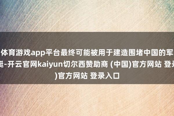 体育游戏app平台最终可能被用于建造围堵中国的军事舰艇-开云官网kaiyun切尔西赞助商 (中国)官方网站 登录入口