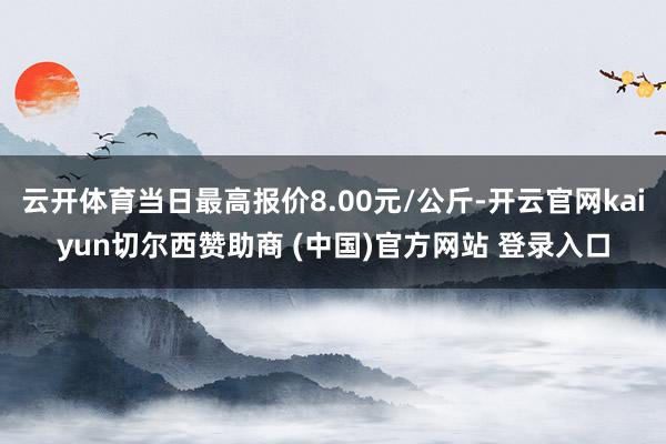 云开体育当日最高报价8.00元/公斤-开云官网kaiyun切尔西赞助商 (中国)官方网站 登录入口