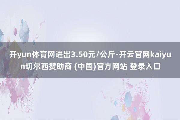 开yun体育网进出3.50元/公斤-开云官网kaiyun切尔西赞助商 (中国)官方网站 登录入口