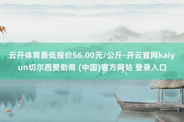 云开体育最低报价56.00元/公斤-开云官网kaiyun切尔西赞助商 (中国)官方网站 登录入口