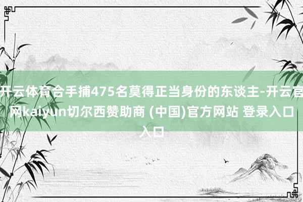 开云体育合手捕475名莫得正当身份的东谈主-开云官网kaiyun切尔西赞助商 (中国)官方网站 登录入口