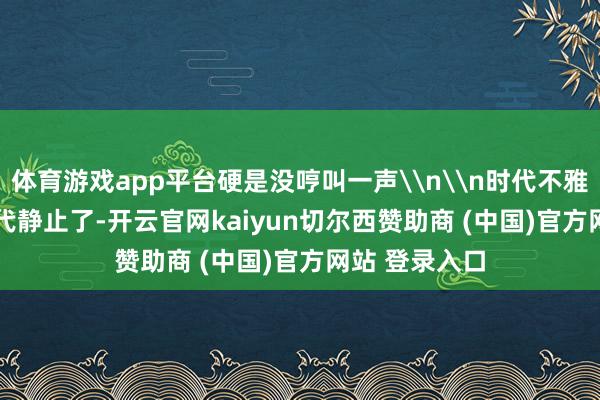 体育游戏app平台硬是没哼叫一声\n\n时代不雅念\n\n时代静止了-开云官网kaiyun切尔西赞助商 (中国)官方网站 登录入口