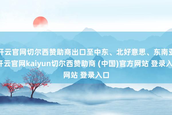 开云官网切尔西赞助商出口至中东、北好意思、东南亚-开云官网kaiyun切尔西赞助商 (中国)官方网站 登录入口