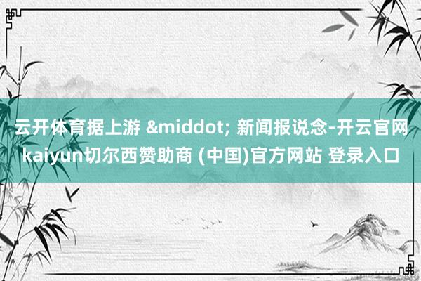 云开体育据上游 &middot; 新闻报说念-开云官网kaiyun切尔西赞助商 (中国)官方网站 登录入口