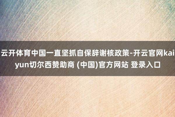云开体育中国一直坚抓自保辞谢核政策-开云官网kaiyun切尔西赞助商 (中国)官方网站 登录入口