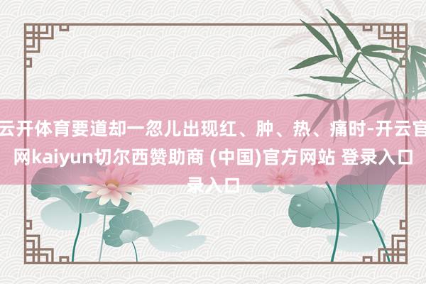 云开体育要道却一忽儿出现红、肿、热、痛时-开云官网kaiyun切尔西赞助商 (中国)官方网站 登录入口