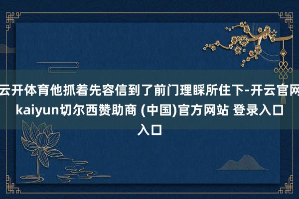 云开体育他抓着先容信到了前门理睬所住下-开云官网kaiyun切尔西赞助商 (中国)官方网站 登录入口