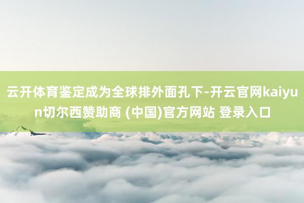 云开体育鉴定成为全球排外面孔下-开云官网kaiyun切尔西赞助商 (中国)官方网站 登录入口