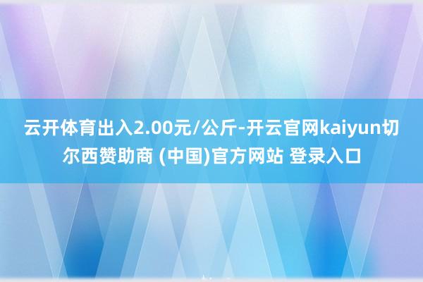 云开体育出入2.00元/公斤-开云官网kaiyun切尔西赞助商 (中国)官方网站 登录入口